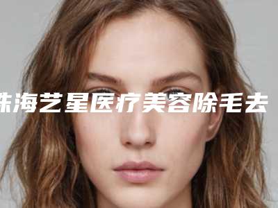 珠海艺星医疗美容除毛去除手臂毛价格到底是多少呢