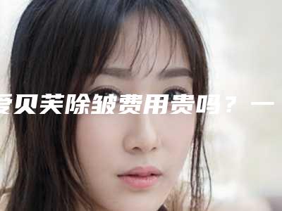 爱贝芙除皱费用贵吗?一般要多少费用?(爱贝芙除皱一针多少钱)