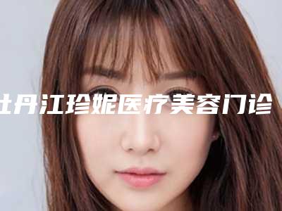 牡丹江珍妮医疗美容门诊部价格(价目)表正规全面曝光-姚晶医生介绍