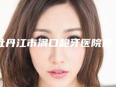 牡丹江市满口龅牙医院排名前10名权威上线(黑龙江牡丹江张月鹏口腔科诊所揭晓实力高低)