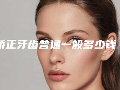 矫正牙齿普通一般多少钱矫正上排牙齿要多少钱