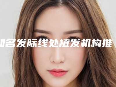 知名发际线处植发机构推荐:发际线处植发医院前30正式公布