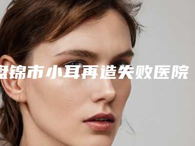 盘锦市小耳再造失败医院排名top10强哪里做的好-排名靠前盘锦市整形医院