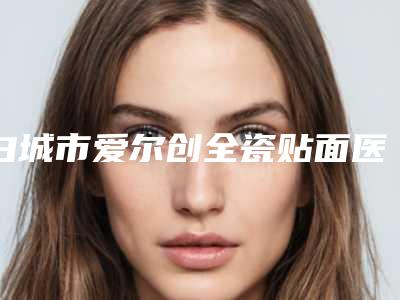 白城市爱尔创全瓷贴面医院排行榜十强口碑点评(白城徐申牙科口碑藏不住了)