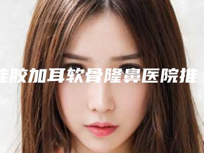 硅胶加耳软骨隆鼻医院推荐:硅胶加耳软骨隆鼻医院前30名实力名单发布