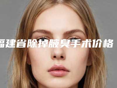 福建省除掉腋臭手术价格收费表新出炉的-福建省除掉腋臭手术价格具体是怎样呢