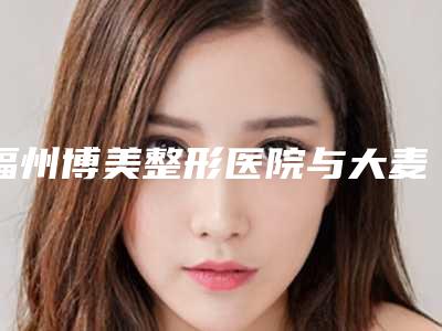 福州博美整形医院与大麦医疗美容门诊部(福州分院)从技术、口碑对比实力