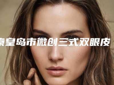 秦皇岛市微创三式双眼皮医院排名前十佳PK（秦皇岛市微创三式双眼皮整形医院）