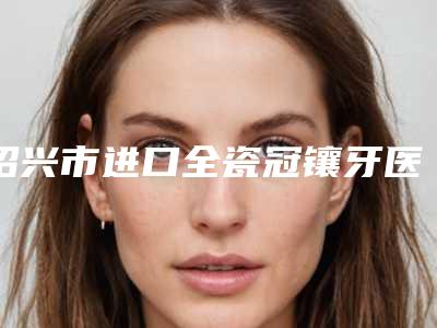 绍兴市进口全瓷冠镶牙医生上榜清单前十位最新版本公布-绍兴市进口全瓷冠镶牙口腔医生