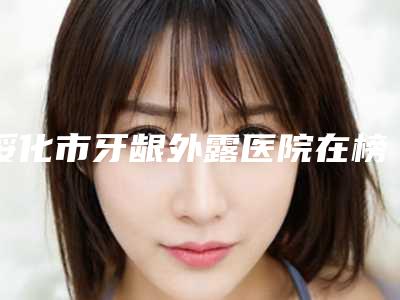 绥化市牙龈外露医院在榜名单前十强榜超全推荐（绥化市牙龈外露口腔医院口碑实力在线）
