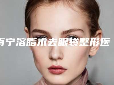 南宁溶脂术去眼袋整形医院前十强,南宁云美医疗美容门诊部口碑全包览