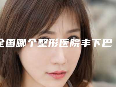 全国哪个整形医院丰下巴整容好:丰下巴整容医院前50良心推荐