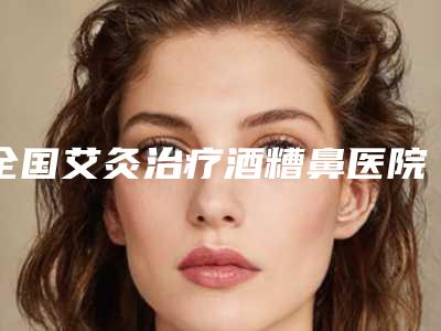 全国艾灸治疗酒糟鼻医院推荐:艾灸治疗酒糟鼻医院前50佳最新榜单发布