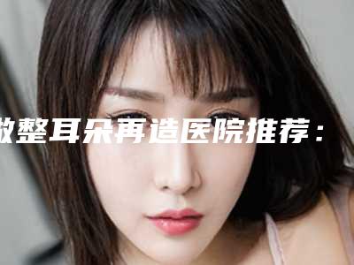 做整耳朵再造医院推荐:整耳朵再造医院前20位走访了解