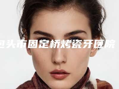 包头市固定桥烤瓷牙医院在榜名单top10强结果正式发布（包头玉琦口腔专科是出名靠谱的）