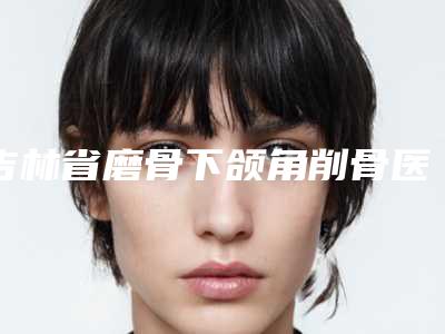 吉林省磨骨下颌角削骨医生排行榜揭露-高鹏元整形医生等荣誉上榜_价格收费可查