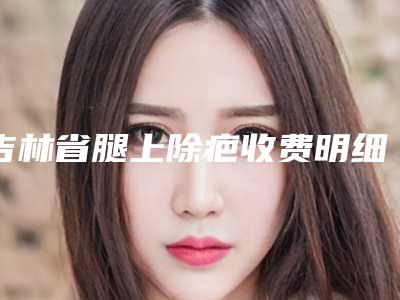 吉林省腿上除疤收费明细靠谱吗擅长项目 -吉林省腿上除疤均价为6007元