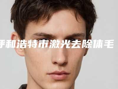 呼和浩特市激光去除体毛费用表明细2025公开-均价激光去除体毛12031元