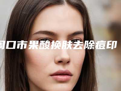 周口市果酸换肤去除痘印医生排行榜前十哪里靠谱-刘东星整形医生是人气之选