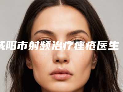 咸阳市射频治疗痤疮医生排名前十专个资深点评-刘彦章医生谁更厉害