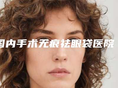 国内手术无痕祛眼袋医院推荐:手术无痕祛眼袋医院top50强重点介绍