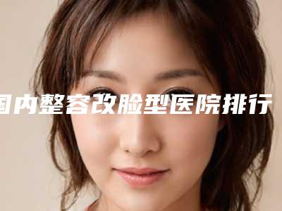 国内整容改脸型医院排行榜:整容改脸型医院综合实力前50强公布
