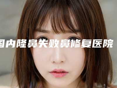 国内隆鼻失败鼻修复医院哪家强:隆鼻失败鼻修复医院TOP50选择攻略