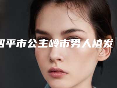 四平市公主岭市男人植发排行前五强人气医生速速浏览,公主岭市男人植发整形医生清单
