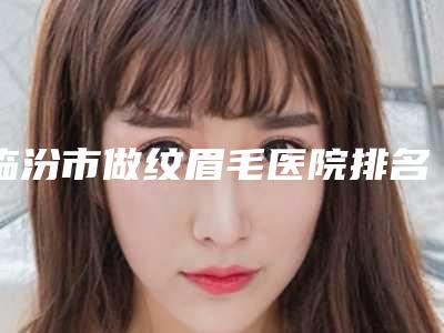 临汾市做纹眉毛医院排名前十位全新亮相(临汾市做纹眉毛整形医院)