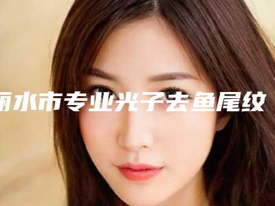 丽水市专业光子去鱼尾纹三甲医院(丽水华美医疗美容医院口碑_价格超赞)