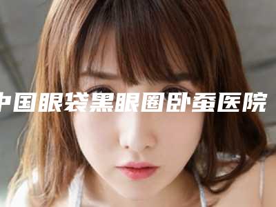 中国眼袋黑眼圈卧蚕医院排名：眼袋黑眼圈卧蚕医院前50强内部名单安利