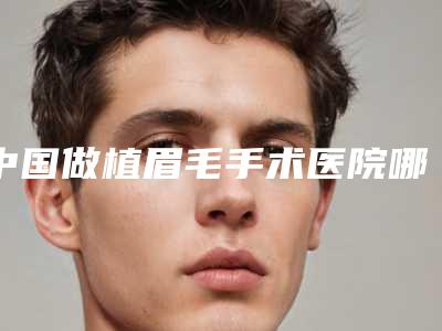 中国做植眉毛手术医院哪家强:做植眉毛手术医院前50名惊艳亮相