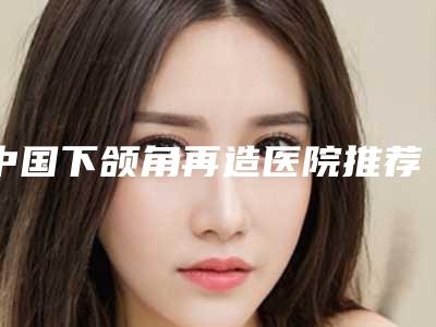 中国下颌角再造医院推荐:下颌角再造医院前50位王牌推荐