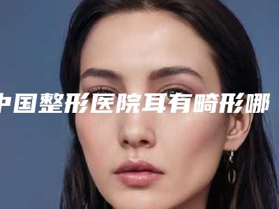 中国整形医院耳有畸形哪个医院好:耳有畸形医院top50强名单公开