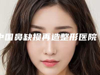 中国鼻缺损再造整形医院排名:鼻缺损再造整形医院前50如何选