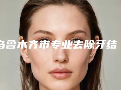 乌鲁木齐市专业去除牙结石牙科医院有那些(乌鲁木齐海融口腔更放心)
