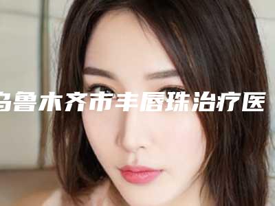 乌鲁木齐市丰唇珠治疗医生排名榜前十位公认实力佳-乌鲁木齐市丰唇珠治疗整形医生