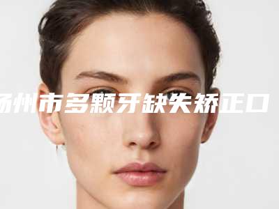 扬州市多颗牙缺失矫正口腔医生上榜名单全面出击-扬州市多颗牙缺失矫正医生专科医生且收费不贵