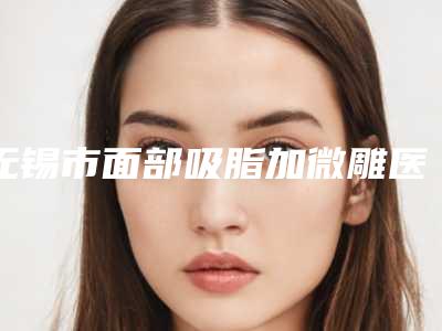 无锡市面部吸脂加微雕医院排行推荐十家口碑好实力强的医院放心选-无锡市面部吸脂加微雕整形医院