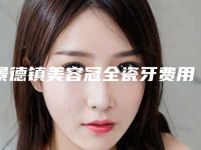景德镇美容冠全瓷牙费用为什么这么贵