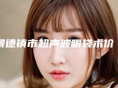景德镇市超声波眼袋术价格表2025名气专家拔草(超声波眼袋术均价为:5568元)