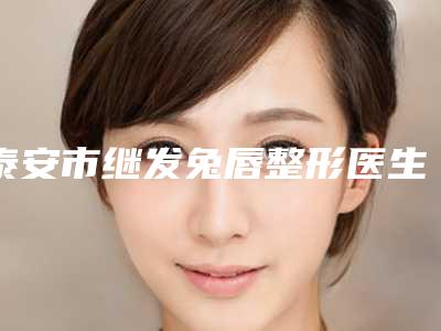 泰安市继发兔唇整形医生排行top10强哪个实力赞-泰安市继发兔唇整形医生