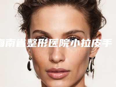 海南省整形医院小拉皮手术推荐:小拉皮手术医院前30大汇合