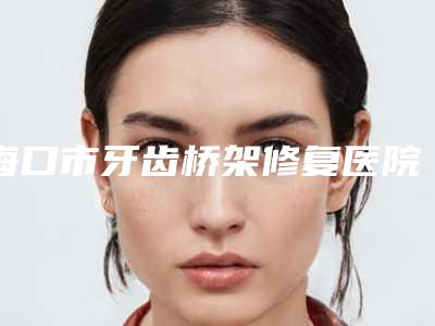 海口市牙齿桥架修复医院排行榜前十位的医院(海口唯笑齿科口腔门诊部众多网友推荐)