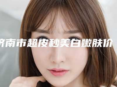 济南市超皮秒美白嫩肤价格价位表2025版公布(超皮秒美白嫩肤术价格和风险)
