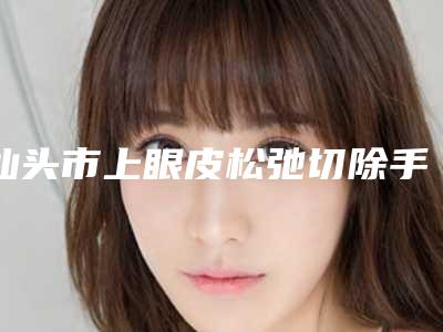 汕头市上眼皮松弛切除手术价格(费用)清单2025全面曝光-汕头市上眼皮松弛切除手术价格费用是多少钱