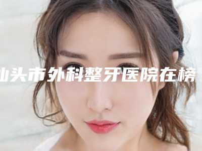 汕头市外科整牙医院在榜名单前10强集结在此（汕头市外科整牙口腔医院哪位专家更厉害）