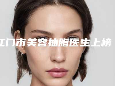 江门市美容抽脂医生上榜清单清单收好-江门市高志君整形医生