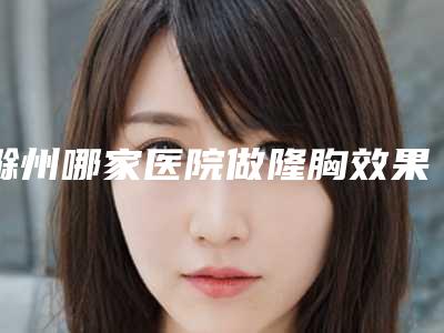 滁州哪家医院做隆胸效果好?