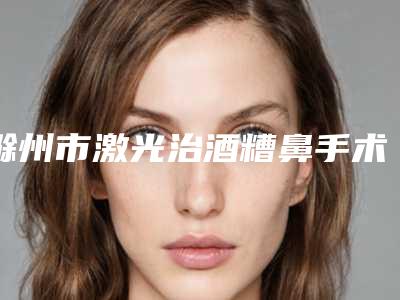 滁州市激光治酒糟鼻手术价格(费用)清单优惠巨献-滁州市激光治酒糟鼻手术术大概要花多少钱